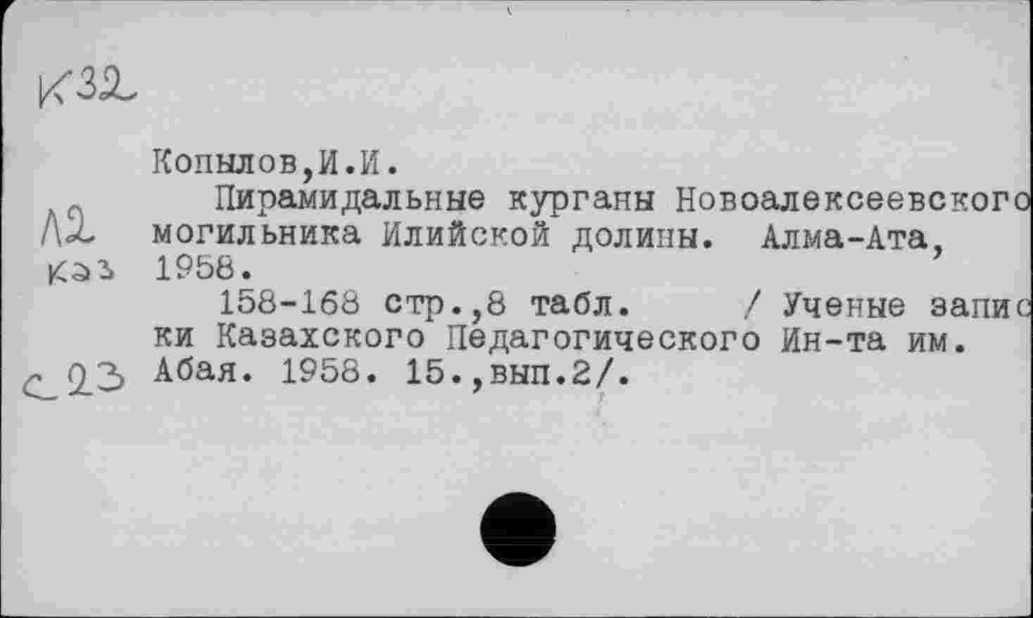 ﻿
ЛІ каз
с 0.3
Копылов,И.И.
Пирамидальные курганы Новоалексеевског могильника Илийской долины. Алма-Ата, 1958.
158-168 стр.,8 табл. / Ученые запи ки Казахского Педагогического Ин-та им. Абая. 1958. 15.,вып.2/.